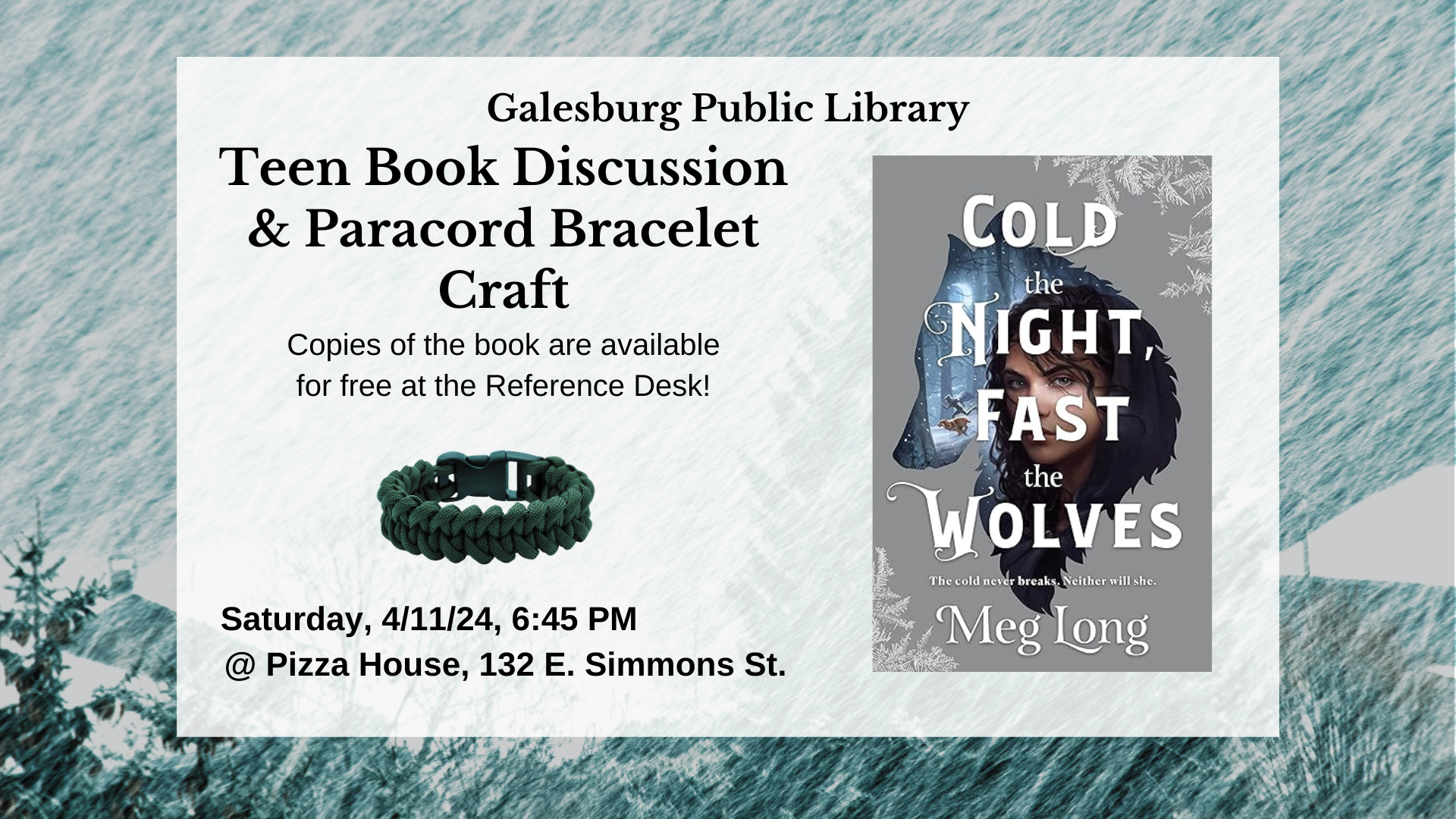 Galesburg Public Library Teen Book Discussion and Paracord Bracelet Craft. Copies of the book Cold the Night, Fast the Wolves by Meg Long are available for free at the Reference Desk! Saturday, 4/11/24, 6:45 PM at Pizza House, 132 E. Simmons Street